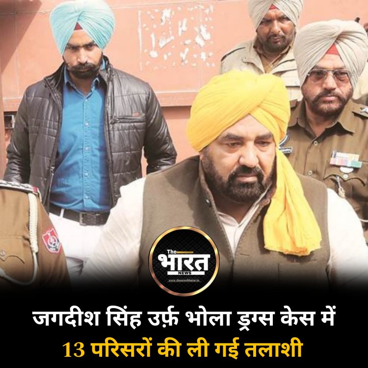 जगदीश सिंह उर्फ़ भोला ड्रग्स केस में 13 परिसरों की ली गई तलाशी